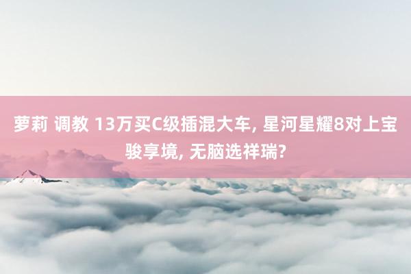 萝莉 调教 13万买C级插混大车， 星河星耀8对上宝骏享境， 无脑选祥瑞?