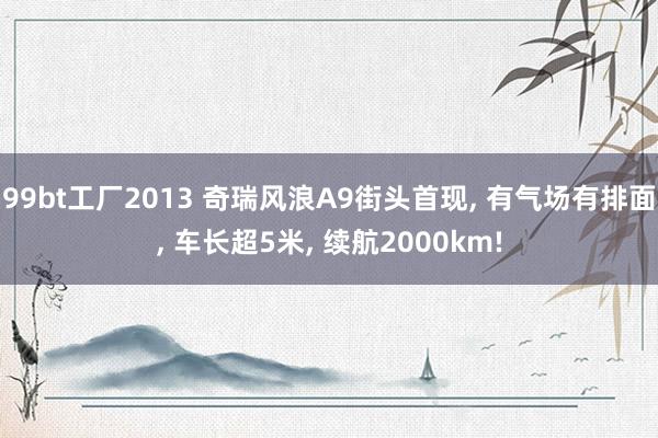 99bt工厂2013 奇瑞风浪A9街头首现， 有气场有排面， 车长超5米， 续航2000km!