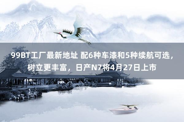 99BT工厂最新地址 配6种车漆和5种续航可选，树立更丰富，日产N7将4月27日上市