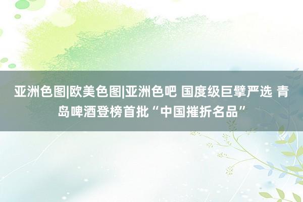 亚洲色图|欧美色图|亚洲色吧 国度级巨擘严选 青岛啤酒登榜首批“中国摧折名品”