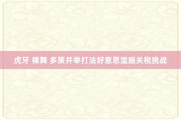 虎牙 裸舞 多策并举打法好意思滥施关税挑战