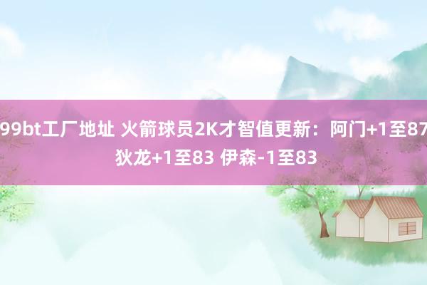 99bt工厂地址 火箭球员2K才智值更新：阿门+1至87 狄龙+1至83 伊森-1至83