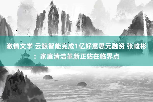 激情文学 云鲸智能完成1亿好意思元融资 张峻彬：家庭清洁革新正站在临界点