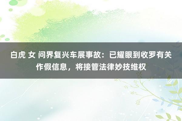 白虎 女 问界复兴车展事故：已耀眼到收罗有关作假信息，将接管法律妙技维权