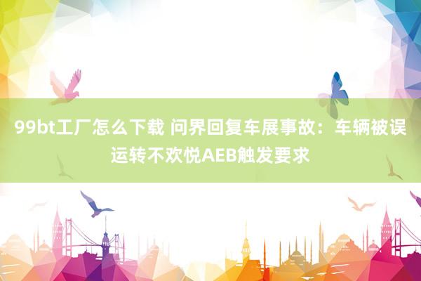 99bt工厂怎么下载 问界回复车展事故：车辆被误运转不欢悦AEB触发要求