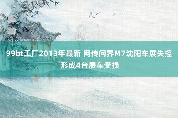 99bt工厂2013年最新 网传问界M7沈阳车展失控 形成4台展车受损