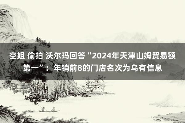 空姐 偷拍 沃尔玛回答“2024年天津山姆贸易额第一”：年销前8的门店名次为乌有信息