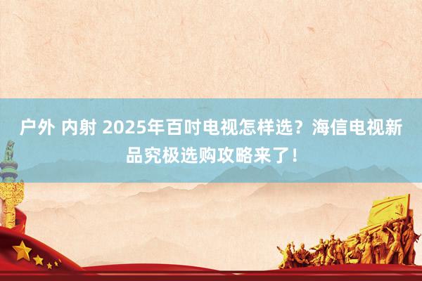 户外 内射 2025年百吋电视怎样选？海信电视新品究极选购攻略来了！