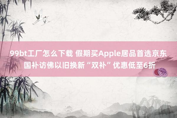99bt工厂怎么下载 假期买Apple居品首选京东 国补访佛以旧换新“双补”优惠低至6折