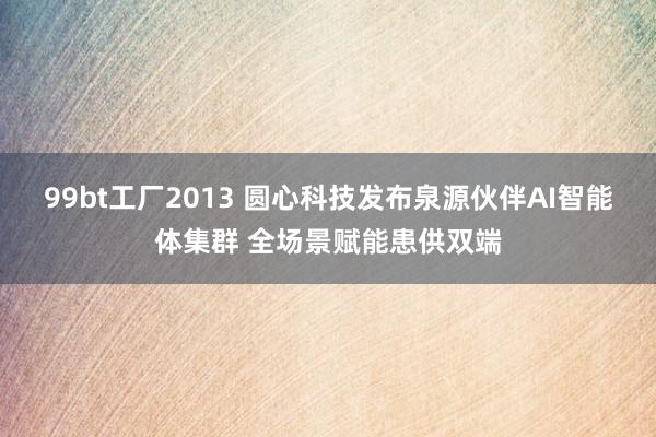 99bt工厂2013 圆心科技发布泉源伙伴AI智能体集群 全场景赋能患供双端
