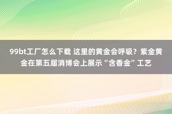 99bt工厂怎么下载 这里的黄金会呼吸？紫金黄金在第五届消博会上展示“含香金”工艺