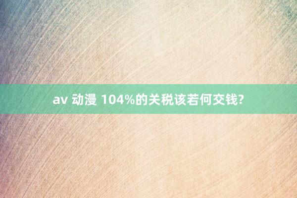 av 动漫 104%的关税该若何交钱?
