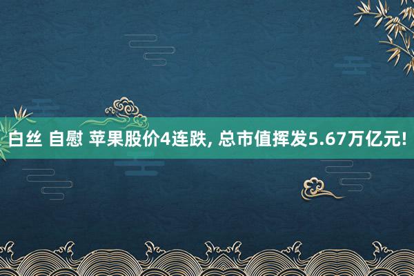 白丝 自慰 苹果股价4连跌， 总市值挥发5.67万亿元!