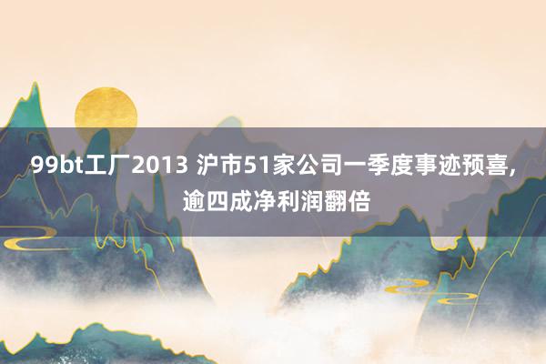99bt工厂2013 沪市51家公司一季度事迹预喜， 逾四成净利润翻倍