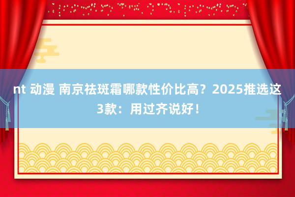 nt 动漫 南京祛斑霜哪款性价比高？2025推选这3款：用过齐说好！