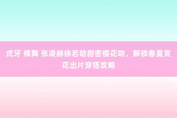 虎牙 裸舞 张凌赫徐若晗甜密樱花吻，解锁春夏赏花出片穿搭攻略