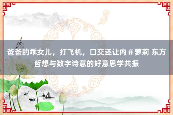 爸爸的乖女儿，打飞机，口交还让禸＃萝莉 东方哲想与数字诗意的好意思学共振