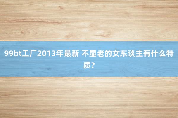 99bt工厂2013年最新 不显老的女东谈主有什么特质？