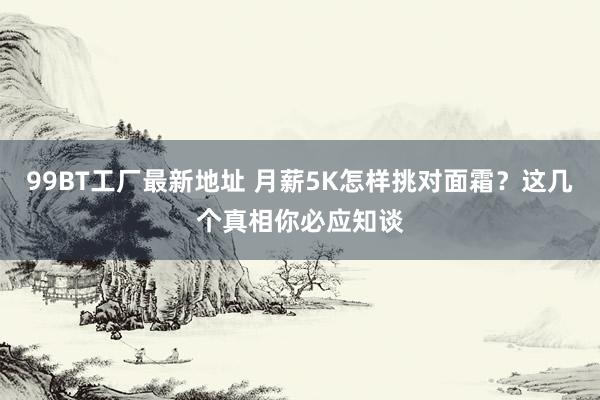 99BT工厂最新地址 月薪5K怎样挑对面霜？这几个真相你必应知谈