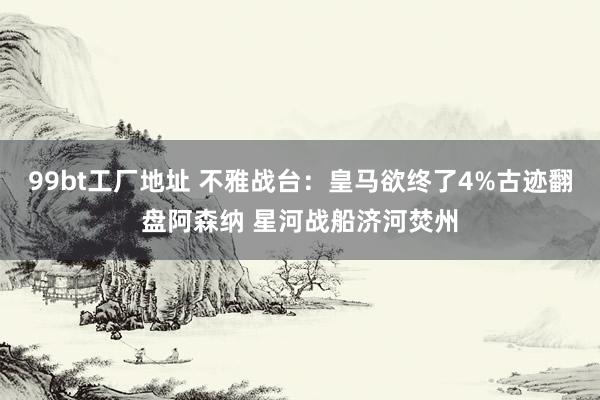 99bt工厂地址 不雅战台：皇马欲终了4%古迹翻盘阿森纳 星河战船济河焚州