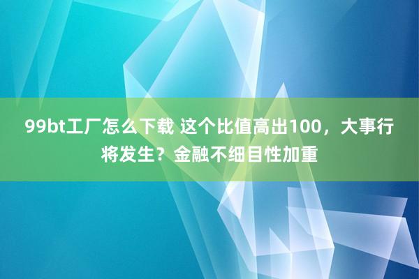 99bt工厂怎么下载 这个比值高出100，大事行将发生？金融不细目性加重