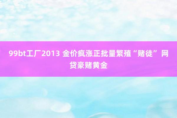 99bt工厂2013 金价疯涨正批量繁殖“赌徒” 网贷豪赌黄金