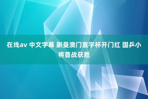 在线av 中文字幕 蒯曼澳门寰宇杯开门红 国乒小将首战获胜