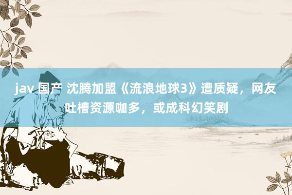 jav 国产 沈腾加盟《流浪地球3》遭质疑，网友吐槽资源咖多，或成科幻笑剧