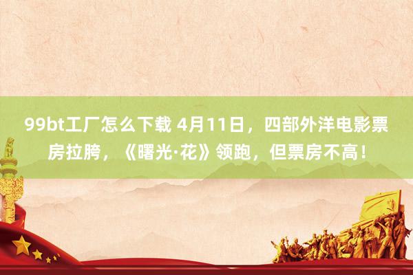 99bt工厂怎么下载 4月11日，四部外洋电影票房拉胯，《曙光·花》领跑，但票房不高！