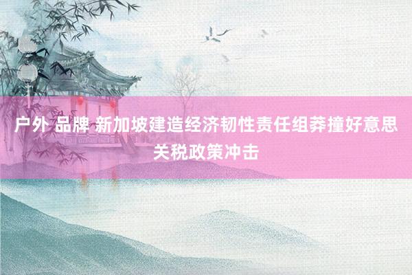 户外 品牌 新加坡建造经济韧性责任组莽撞好意思关税政策冲击