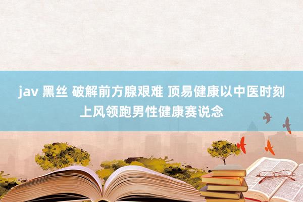jav 黑丝 破解前方腺艰难 顶易健康以中医时刻上风领跑男性健康赛说念