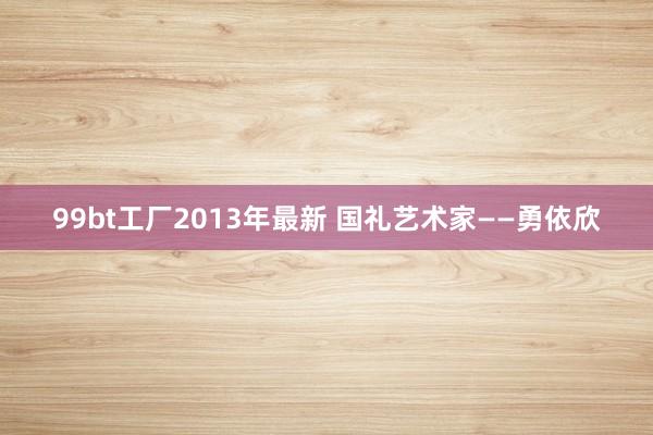 99bt工厂2013年最新 国礼艺术家——勇依欣