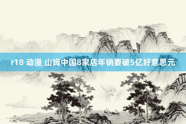 r18 动漫 山姆中国8家店年销要破5亿好意思元
