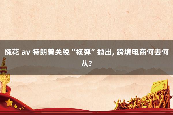 探花 av 特朗普关税“核弹”抛出， 跨境电商何去何从?