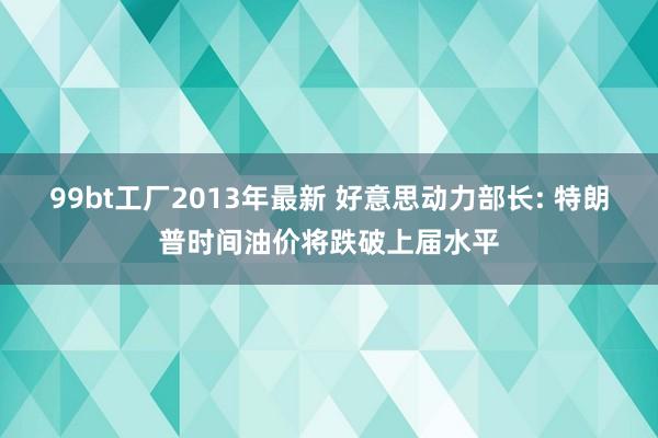 99bt工厂2013年最新 好意思动力部长: 特朗普时间油价将跌破上届水平