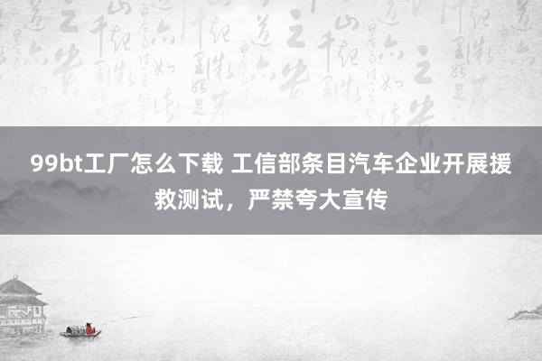 99bt工厂怎么下载 工信部条目汽车企业开展援救测试，严禁夸大宣传