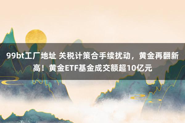 99bt工厂地址 关税计策合手续扰动，黄金再翻新高！黄金ETF基金成交额超10亿元