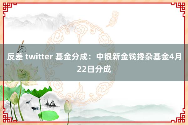 反差 twitter 基金分成：中银新金钱搀杂基金4月22日分成