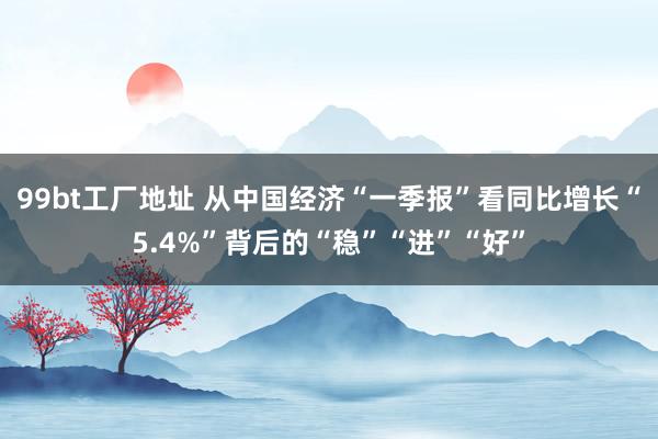 99bt工厂地址 从中国经济“一季报”看同比增长“5.4%”背后的“稳”“进”“好”