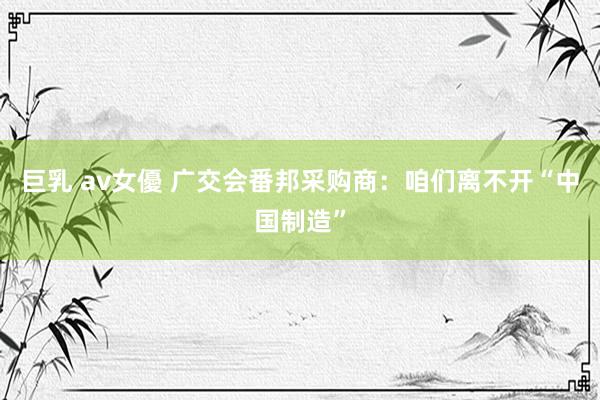 巨乳 av女優 广交会番邦采购商：咱们离不开“中国制造”