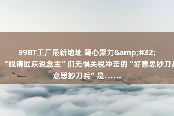 99BT工厂最新地址 凝心聚力&#32;实干笃行｜“眼镜匠东说念主”们无惧关税冲击的“好意思妙刀兵”是……