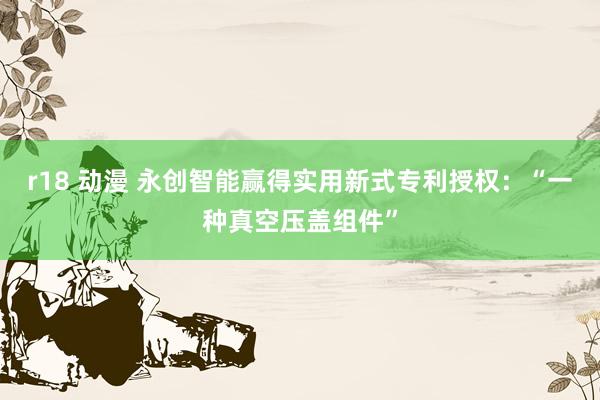 r18 动漫 永创智能赢得实用新式专利授权：“一种真空压盖组件”