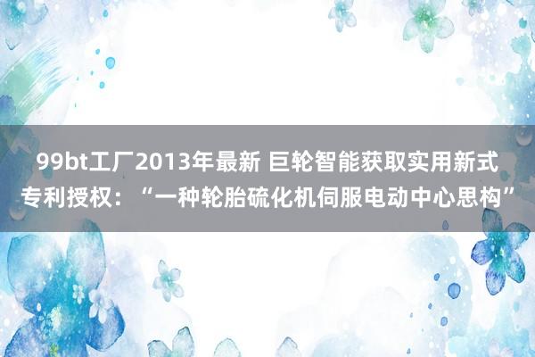 99bt工厂2013年最新 巨轮智能获取实用新式专利授权：“一种轮胎硫化机伺服电动中心思构”