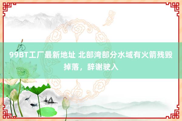 99BT工厂最新地址 北部湾部分水域有火箭残毁掉落，辞谢驶入