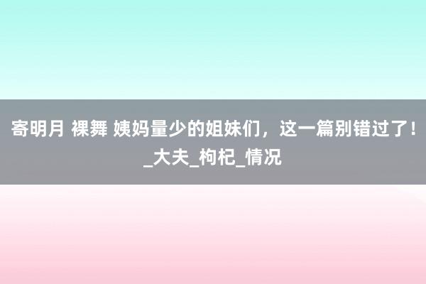 寄明月 裸舞 姨妈量少的姐妹们，这一篇别错过了！_大夫_枸杞_情况