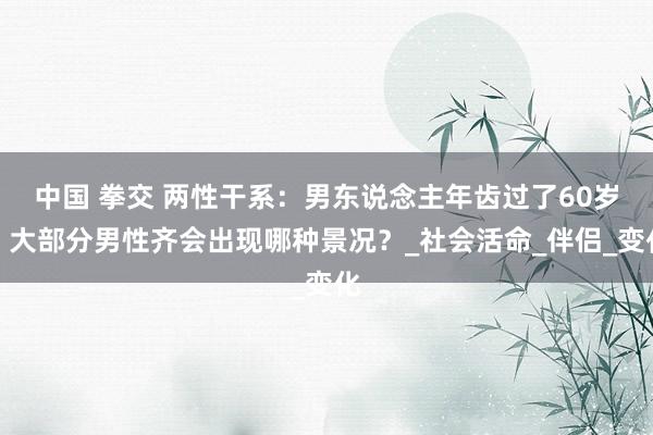 中国 拳交 两性干系：男东说念主年齿过了60岁，大部分男性齐会出现哪种景况？_社会活命_伴侣_变化