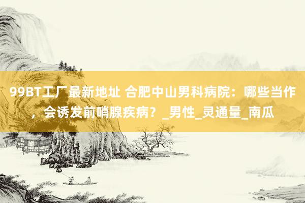 99BT工厂最新地址 合肥中山男科病院：哪些当作，会诱发前哨腺疾病？_男性_灵通量_南瓜