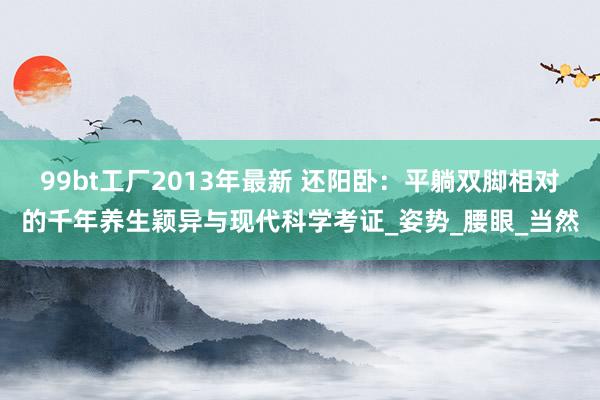 99bt工厂2013年最新 还阳卧：平躺双脚相对的千年养生颖异与现代科学考证_姿势_腰眼_当然