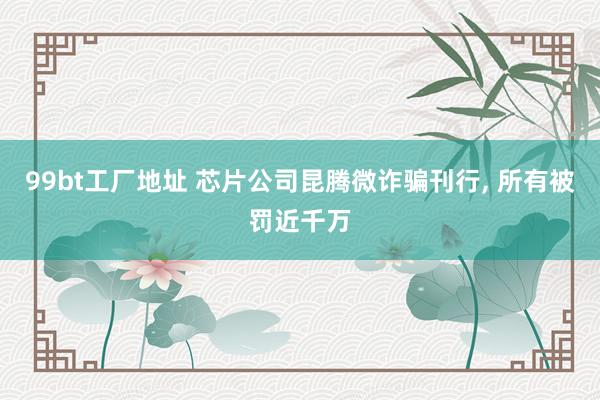 99bt工厂地址 芯片公司昆腾微诈骗刊行， 所有被罚近千万