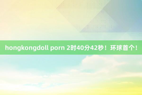 hongkongdoll porn 2时40分42秒！环球首个！